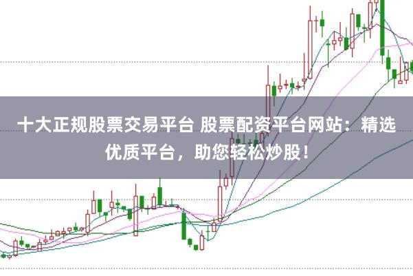 十大正规股票交易平台 股票配资平台网站：精选优质平台，助您轻松炒股！