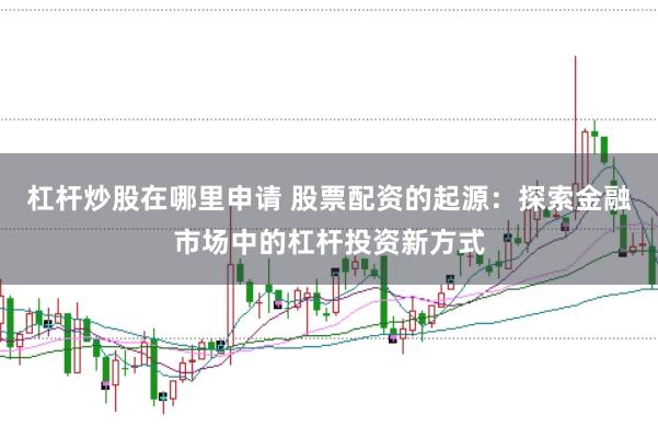 杠杆炒股在哪里申请 股票配资的起源：探索金融市场中的杠杆投资新方式