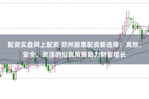 配资实盘网上配资 郑州股票配资新选择：高效、安全、灵活的投资策略助力财富增长