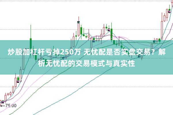炒股加杠杆亏掉250万 无忧配是否实盘交易？解析无忧配的交易模式与真实性