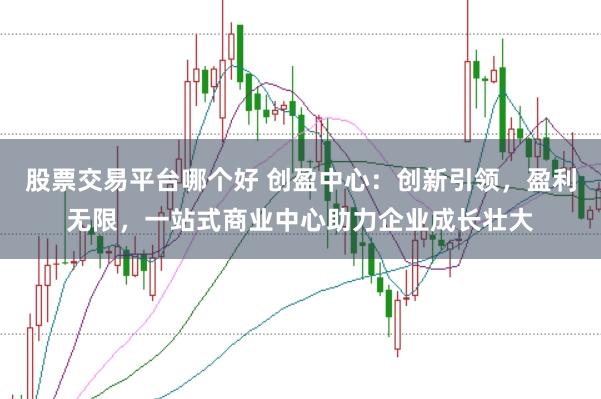 股票交易平台哪个好 创盈中心：创新引领，盈利无限，一站式商业中心助力企业成长壮大