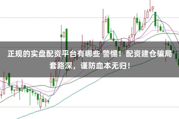 正规的实盘配资平台有哪些 警惕！配资建仓骗局套路深，谨防血本无归！