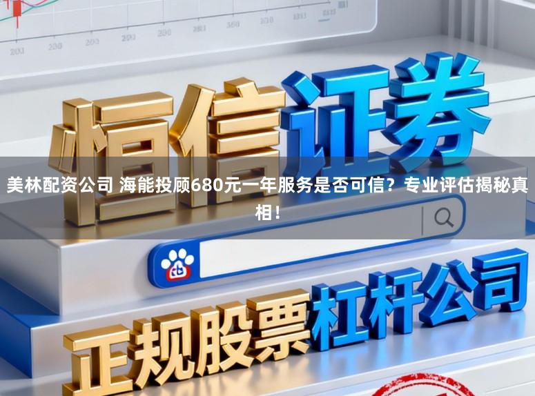 美林配资公司 海能投顾680元一年服务是否可信？专业评估揭秘真相！