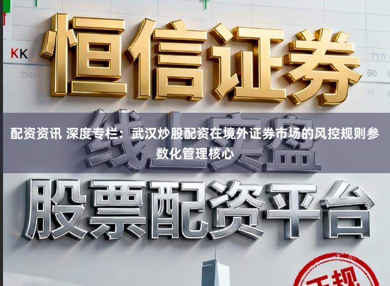 配资资讯 深度专栏：武汉炒股配资在境外证券市场的风控规则参数化管理核心