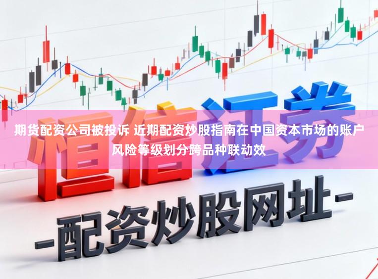 期货配资公司被投诉 近期配资炒股指南在中国资本市场的账户风险等级划分跨品种联动效