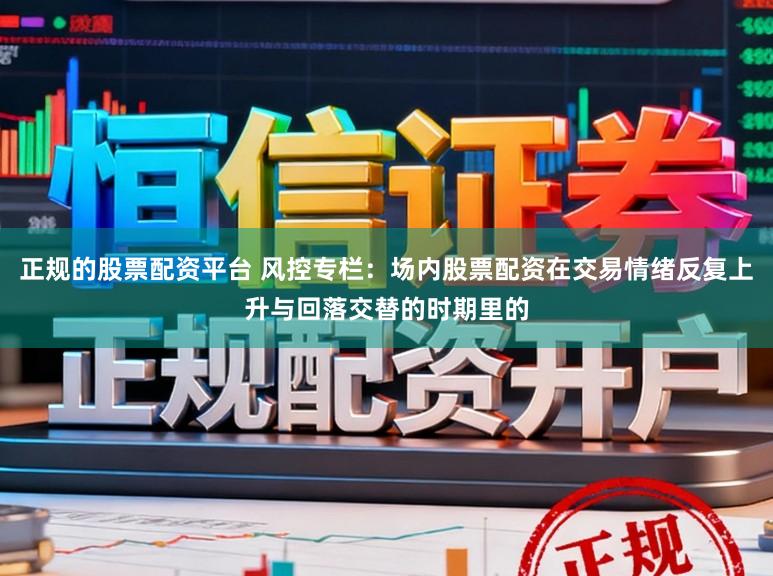 正规的股票配资平台 风控专栏：场内股票配资在交易情绪反复上升与回落交替的时期里的
