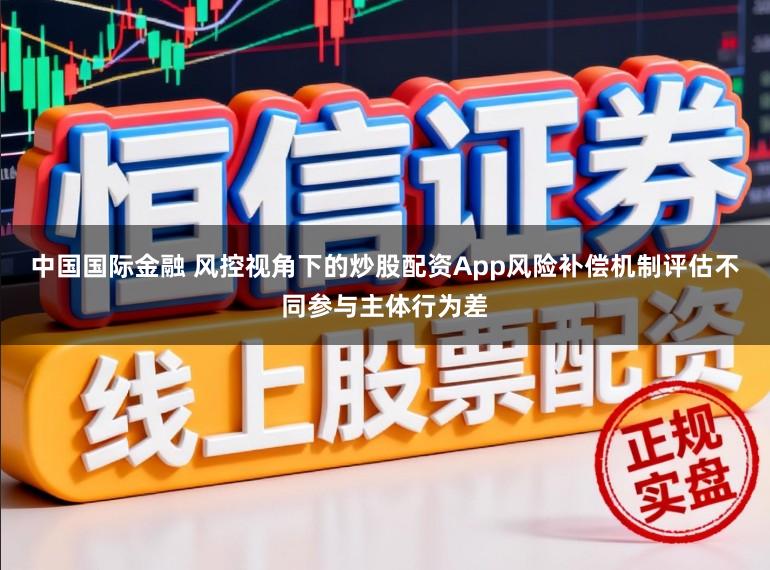 中国国际金融 风控视角下的炒股配资App风险补偿机制评估不同参与主体行为差