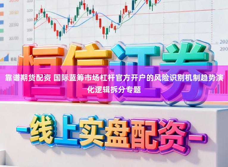 靠谱期货配资 国际蓝筹市场杠杆官方开户的风险识别机制趋势演化逻辑拆分专题