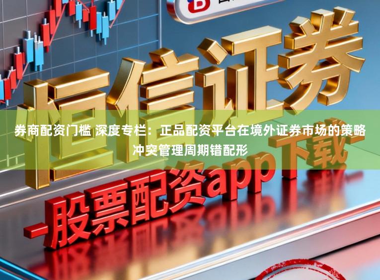 券商配资门槛 深度专栏：正品配资平台在境外证券市场的策略冲突管理周期错配形