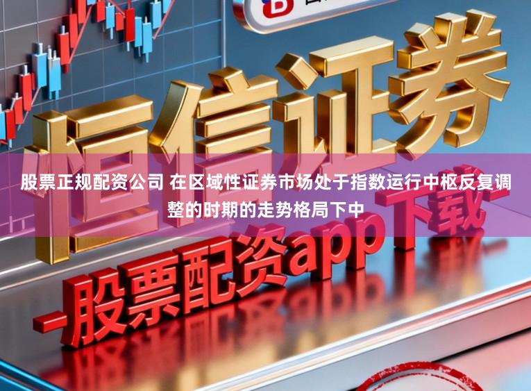 股票正规配资公司 在区域性证券市场处于指数运行中枢反复调整的时期的走势格局下中