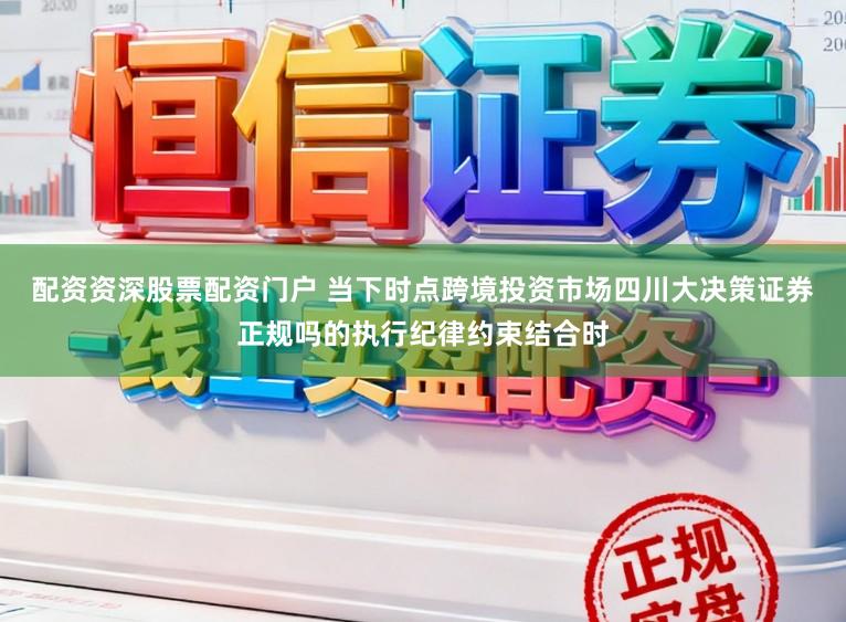 配资资深股票配资门户 当下时点跨境投资市场四川大决策证券正规吗的执行纪律约束结合时