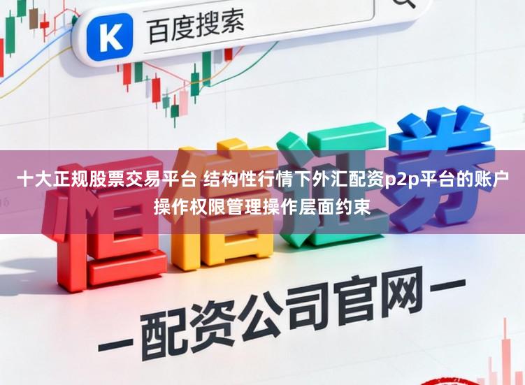 十大正规股票交易平台 结构性行情下外汇配资p2p平台的账户操作权限管理操作层面约束
