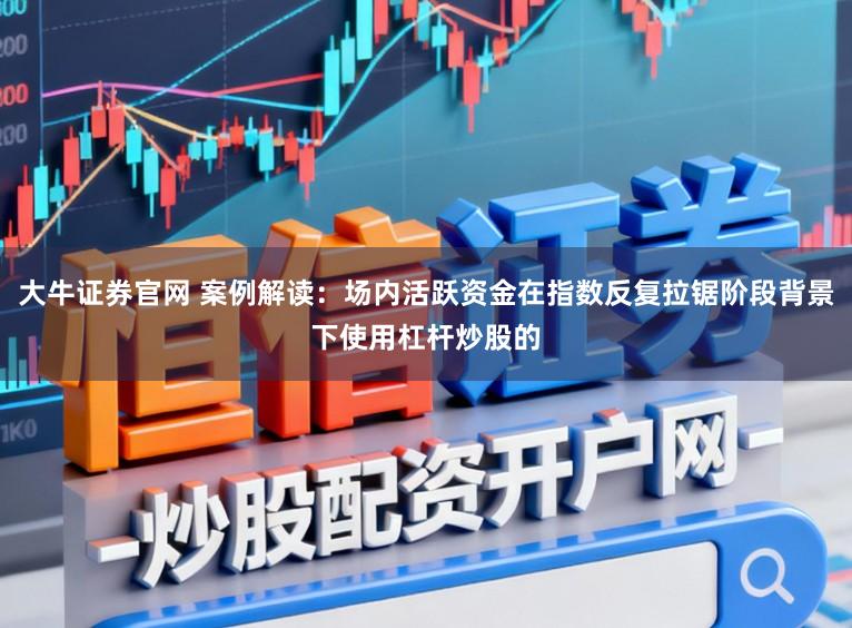 大牛证券官网 案例解读：场内活跃资金在指数反复拉锯阶段背景下使用杠杆炒股的