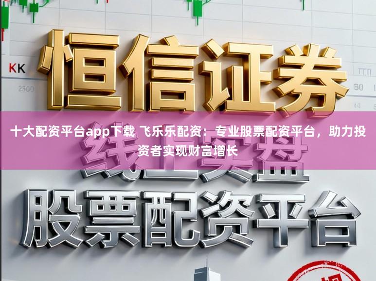 十大配资平台app下载 飞乐乐配资：专业股票配资平台，助力投资者实现财富增长