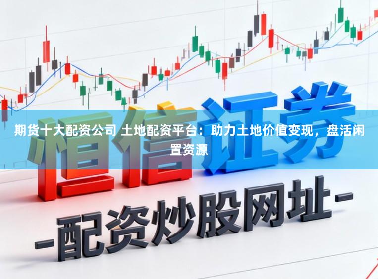 期货十大配资公司 土地配资平台：助力土地价值变现，盘活闲置资源