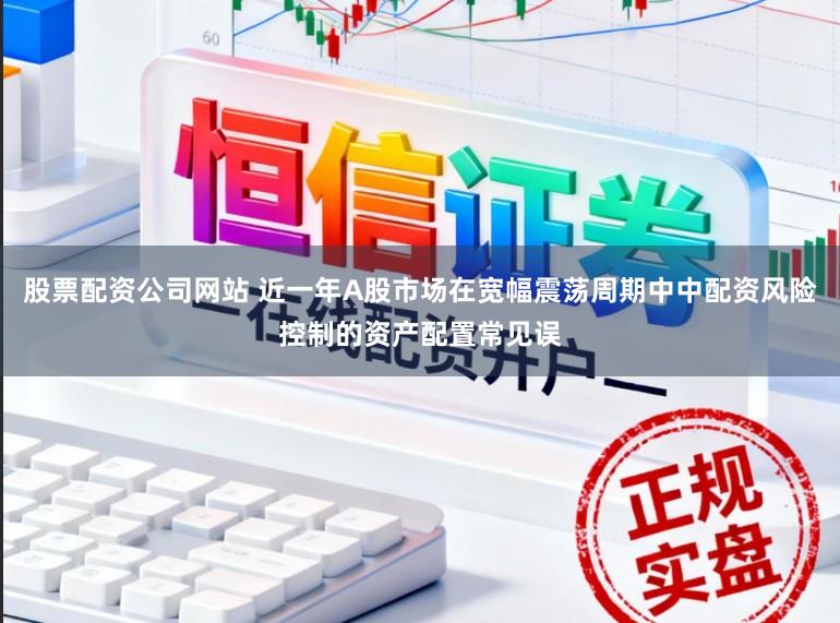 股票配资公司网站 近一年A股市场在宽幅震荡周期中中配资风险控制的资产配置常见误